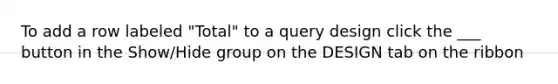 To add a row labeled "Total" to a query design click the ___ button in the Show/Hide group on the DESIGN tab on the ribbon