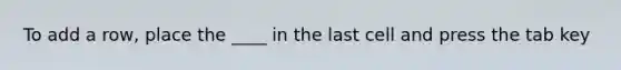 To add a row, place the ____ in the last cell and press the tab key