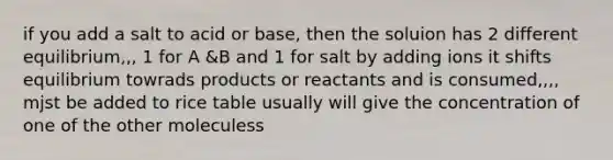 if you add a salt to acid or base, then the soluion has 2 different equilibrium,,, 1 for A &B and 1 for salt by adding ions it shifts equilibrium towrads products or reactants and is consumed,,,, mjst be added to rice table usually will give the concentration of one of the other moleculess