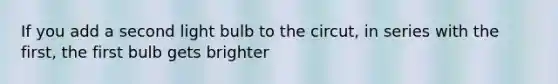 If you add a second light bulb to the circut, in series with the first, the first bulb gets brighter