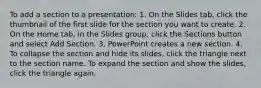 To add a section to a presentation: 1. On the Slides tab, click the thumbnail of the first slide for the section you want to create. 2. On the Home tab, in the Slides group, click the Sections button and select Add Section. 3. PowerPoint creates a new section. 4. To collapse the section and hide its slides, click the triangle next to the section name. To expand the section and show the slides, click the triangle again.