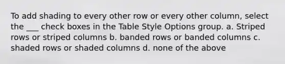 To add shading to every other row or every other column, select the ___ check boxes in the Table Style Options group. a. Striped rows or striped columns b. banded rows or banded columns c. shaded rows or shaded columns d. none of the above