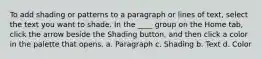 To add shading or patterns to a paragraph or lines of text, select the text you want to shade. In the ____ group on the Home tab, click the arrow beside the Shading button, and then click a color in the palette that opens. a. Paragraph c. Shading b. Text d. Color