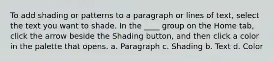 To add shading or patterns to a paragraph or lines of text, select the text you want to shade. In the ____ group on the Home tab, click the arrow beside the Shading button, and then click a color in the palette that opens. a. Paragraph c. Shading b. Text d. Color