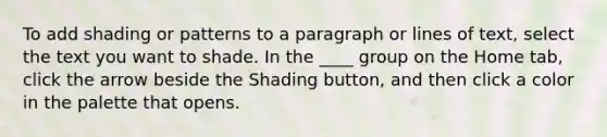 To add shading or patterns to a paragraph or lines of text, select the text you want to shade. In the ____ group on the Home tab, click the arrow beside the Shading button, and then click a color in the palette that opens.