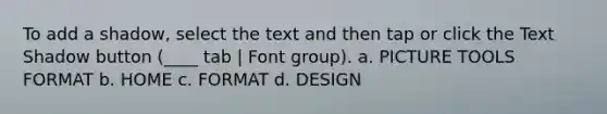 To add a shadow, select the text and then tap or click the Text Shadow button (____ tab | Font group). a. PICTURE TOOLS FORMAT b. HOME c. FORMAT d. DESIGN