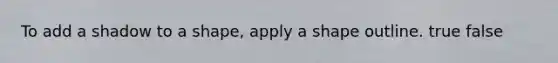 To add a shadow to a shape, apply a shape outline. true false