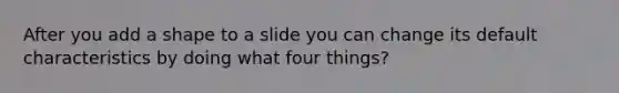 After you add a shape to a slide you can change its default characteristics by doing what four things?