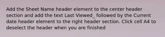 Add the Sheet Name header element to the center header section and add the text Last Viewed_ followed by the Current date header element to the right header section. Click cell A4 to deselect the header when you are finished