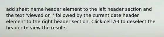 add sheet name header element to the left header section and the text 'viewed on_' followed by the current date header element to the right header section. Click cell A3 to deselect the header to view the results