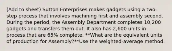 (Add to sheet) Sutton Enterprises makes gadgets using a two-step process that involves machining first and assembly second. During the period, the Assembly Department completes 10,200 gadgets and transfers them out. It also has 2,600 units in process that are 65% complete. **What are the equivalent units of production for Assembly?**Use the weighted-average method.