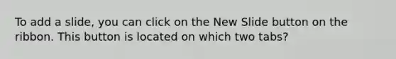 To add a slide, you can click on the New Slide button on the ribbon. This button is located on which two tabs?