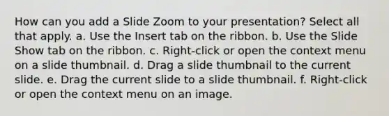 How can you add a Slide Zoom to your presentation? Select all that apply. a. Use the Insert tab on the ribbon. b. Use the Slide Show tab on the ribbon. c. Right-click or open the context menu on a slide thumbnail. d. Drag a slide thumbnail to the current slide. e. Drag the current slide to a slide thumbnail. f. Right-click or open the context menu on an image.