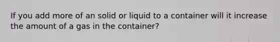 If you add more of an solid or liquid to a container will it increase the amount of a gas in the container?