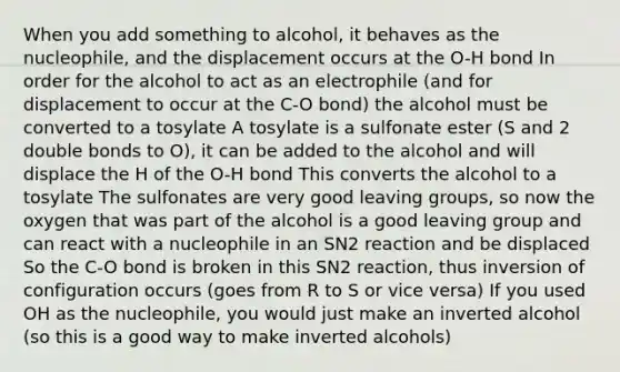 When you add something to alcohol, it behaves as the nucleophile, and the displacement occurs at the O-H bond In order for the alcohol to act as an electrophile (and for displacement to occur at the C-O bond) the alcohol must be converted to a tosylate A tosylate is a sulfonate ester (S and 2 double bonds to O), it can be added to the alcohol and will displace the H of the O-H bond This converts the alcohol to a tosylate The sulfonates are very good <a href='https://www.questionai.com/knowledge/kBnvYg5xQm-leaving-group' class='anchor-knowledge'>leaving group</a>s, so now the oxygen that was part of the alcohol is a good leaving group and can react with a nucleophile in an SN2 reaction and be displaced So the C-O bond is broken in this SN2 reaction, thus inversion of configuration occurs (goes from R to S or vice versa) If you used OH as the nucleophile, you would just make an inverted alcohol (so this is a good way to make inverted alcohols)