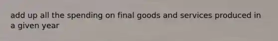 add up all the spending on final goods and services produced in a given year