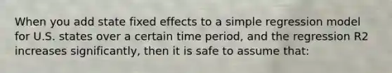 When you add state fixed effects to a simple regression model for U.S. states over a certain time period, and the regression R2 increases significantly, then it is safe to assume that: