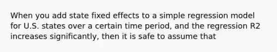 When you add state fixed effects to a simple regression model for U.S. states over a certain time period, and the regression R2 increases significantly, then it is safe to assume that