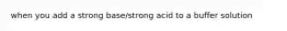 when you add a strong base/strong acid to a buffer solution