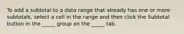 To add a subtotal to a data range that already has one or more subtotals, select a cell in the range and then click the Subtotal button in the _____ group on the _____ tab.