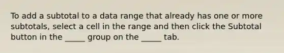 To add a subtotal to a data range that already has one or more subtotals, select a cell in the range and then click the Subtotal button in the _____ group on the _____ tab.