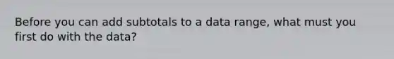 Before you can add subtotals to a data range, what must you first do with the data?