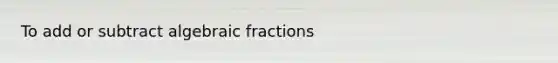 To add or subtract algebraic fractions