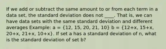 If we add or subtract the same amount to or from each term in a data set, the standard deviation does not ____. That is, we can have data sets with the same standard deviation and different averages Example: a = (12, 15, 20, 21, 10) b = (12+x, 15+x, 20+x, 21+x, 10+x). If set a has a standard deviation of n, what is the standard deviation of set b?