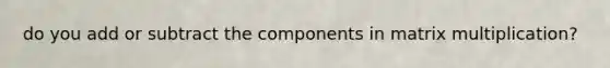 do you add or subtract the components in <a href='https://www.questionai.com/knowledge/kJ9A8BVJVh-matrix-multiplication' class='anchor-knowledge'>matrix multiplication</a>?