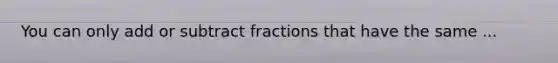 You can only add or subtract fractions that have the same ...