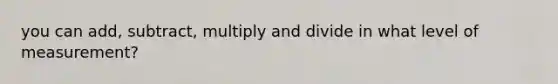 you can add, subtract, multiply and divide in what level of measurement?