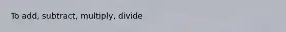 To add, subtract, multiply, divide