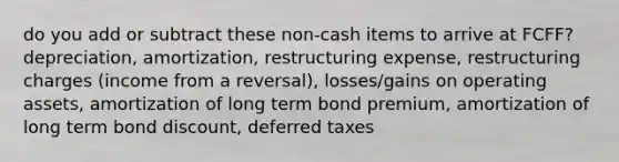 do you add or subtract these non-cash items to arrive at FCFF? depreciation, amortization, restructuring expense, restructuring charges (income from a reversal), losses/gains on operating assets, amortization of long term bond premium, amortization of long term bond discount, deferred taxes