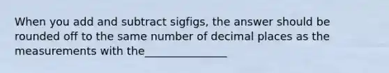 When you add and subtract sigfigs, the answer should be rounded off to the same number of decimal places as the measurements with the_______________