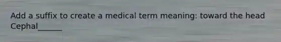 Add a suffix to create a medical term meaning: toward the head Cephal______