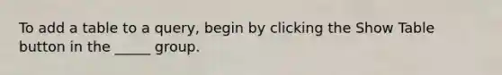 To add a table to a query, begin by clicking the Show Table button in the _____ group.