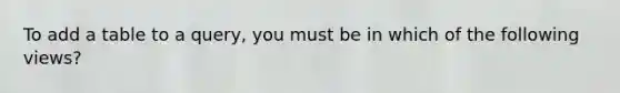 To add a table to a query, you must be in which of the following views?