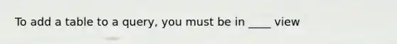 To add a table to a query, you must be in ____ view