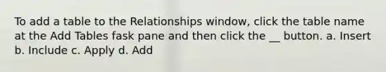 To add a table to the Relationships window, click the table name at the Add Tables fask pane and then click the __ button. a. Insert b. Include c. Apply d. Add