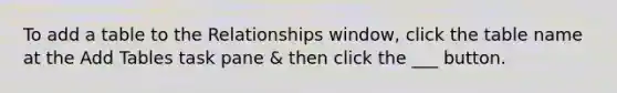 To add a table to the Relationships window, click the table name at the Add Tables task pane & then click the ___ button.