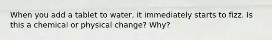 When you add a tablet to water, it immediately starts to fizz. Is this a chemical or physical change? Why?