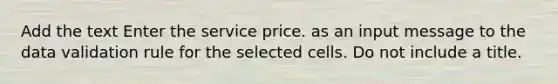 Add the text Enter the service price. as an input message to the data validation rule for the selected cells. Do not include a title.