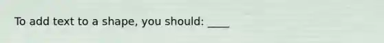 To add text to a shape, you should: ____