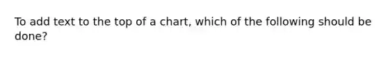 To add text to the top of a chart, which of the following should be done?