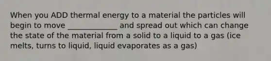 When you ADD thermal energy to a material the particles will begin to move _____________ and spread out which can change the state of the material from a solid to a liquid to a gas (ice melts, turns to liquid, liquid evaporates as a gas)