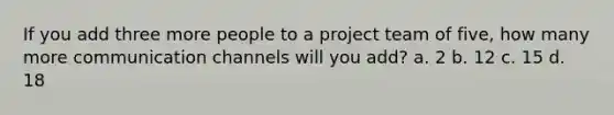 If you add three more people to a project team of five, how many more communication channels will you add? a. 2 b. 12 c. 15 d. 18