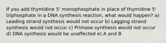 If you add thymidine 5' monophosphate in place of thymidine 5' triphosphate in a DNA synthesis reaction, what would happen? a) Leading strand synthesis would not occur b) Lagging strand synthesis would not occur c) Primase synthesis would not occur d) DNA synthesis would be unaffected e) A and B