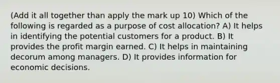 (Add it all together than apply the mark up 10) Which of the following is regarded as a purpose of cost allocation? A) It helps in identifying the potential customers for a product. B) It provides the profit margin earned. C) It helps in maintaining decorum among managers. D) It provides information for economic decisions.