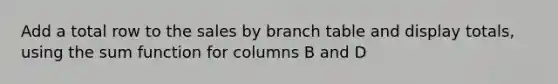 Add a total row to the sales by branch table and display totals, using the sum function for columns B and D