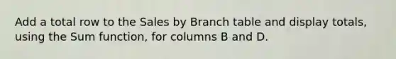 Add a total row to the Sales by Branch table and display totals, using the Sum function, for columns B and D.